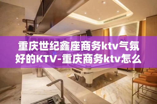 重庆世纪鑫座商务ktv气氛好的KTV-重庆商务ktv怎么预定 – 重庆南川KTV排名大全