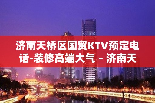 济南天桥区国贸KTV预定电话-装修高端大气 – 济南天桥KTV排名大全