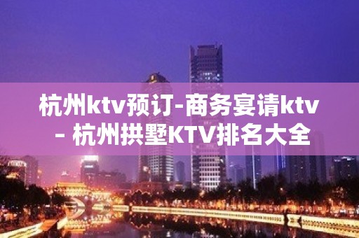 杭州ktv预订-商务宴请ktv – 杭州拱墅KTV排名大全