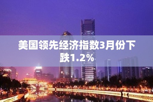 美国领先经济指数3月份下跌1.2%