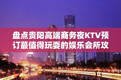 盘点贵阳高端商务夜KTV预订蕞值得玩耍的娱乐会所攻略！