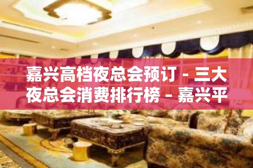 嘉兴高档夜总会预订－三大夜总会消费排行榜 – 嘉兴平湖KTV排名大全