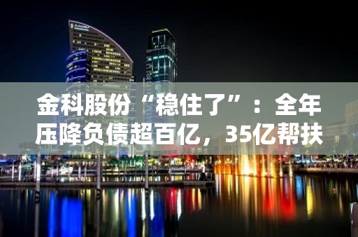 金科股份“稳住了”：全年压降负债超百亿，35亿帮扶资金到位