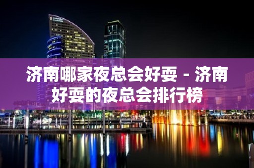 济南哪家夜总会好耍－济南好耍的夜总会排行榜