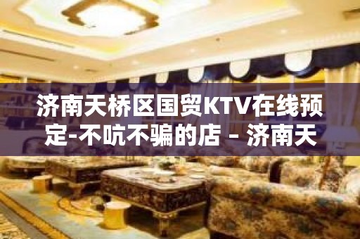 济南天桥区国贸KTV在线预定-不吭不骗的店 – 济南天桥KTV排名大全