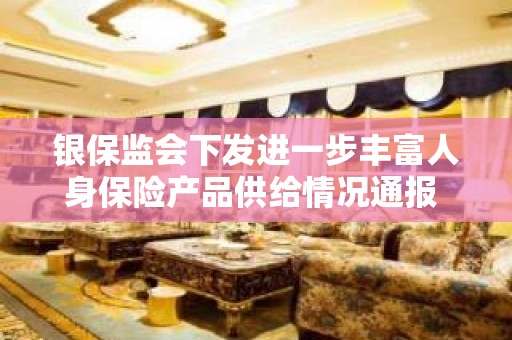 银保监会下发进一步丰富人身保险产品供给情况通报 不断加强民生领域保险服务