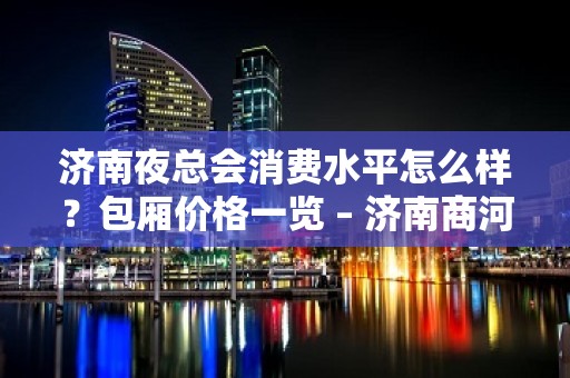 济南夜总会消费水平怎么样？包厢价格一览 – 济南商河KTV排名大全