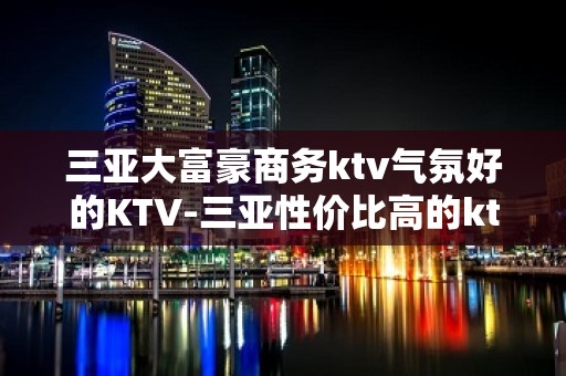 三亚大富豪商务ktv气氛好的KTV-三亚性价比高的ktv – 三亚海棠湾KTV排名大全