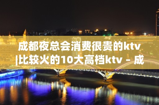 成都夜总会消费很贵的ktv|比较火的10大高档ktv – 成都青羊KTV排名大全