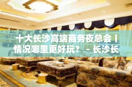 十大长沙高端商务夜总会丨情况哪里更好玩？ – 长沙长沙KTV排名大全