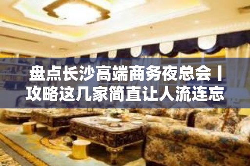 盘点长沙高端商务夜总会丨攻略这几家简直让人流连忘返！