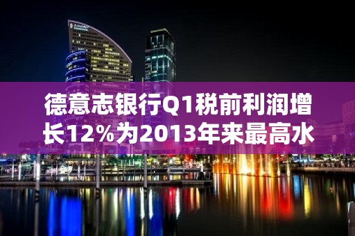 德意志银行Q1税前利润增长12%为2013年来最高水平 CEO：加大成本节约力度