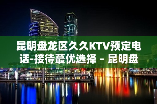 昆明盘龙区久久KTV预定电话-接待蕞优选择 – 昆明盘龙KTV排名大全