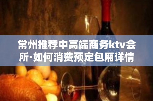 常州推荐中高端商务ktv会所·如何消费预定包厢详情介绍