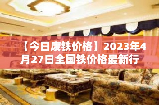 【今日废铁价格】2023年4月27日全国铁价格最新行情......持续更新