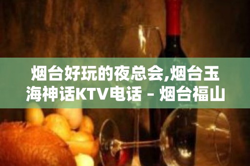 烟台好玩的夜总会,烟台玉海神话KTV电话 – 烟台福山KTV排名大全