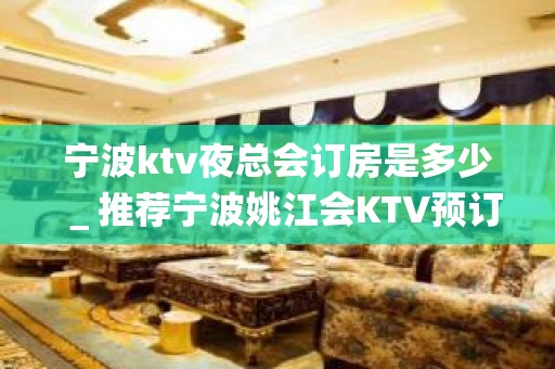 宁波ktv夜总会订房是多少＿推荐宁波姚江会KTV预订！