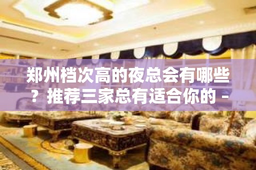 郑州档次高的夜总会有哪些？推荐三家总有适合你的 – 郑州周边县市KTV排名大全