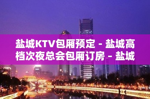 盐城KTV包厢预定－盐城高档次夜总会包厢订房 – 盐城亭湖KTV排名大全