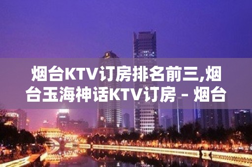 烟台KTV订房排名前三,烟台玉海神话KTV订房 – 烟台莱阳KTV排名大全