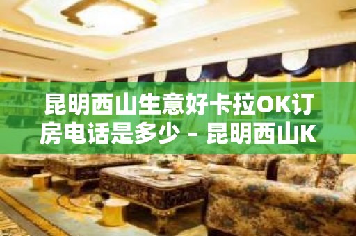 昆明西山生意好卡拉OK订房电话是多少 – 昆明西山KTV排名大全