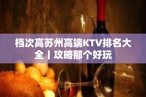 档次高苏州高端KTV排名大全丨攻略那个好玩