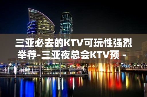 三亚必去的KTV可玩性强烈举荐-三亚夜总会KTV预 – 三亚河东KTV排名大全