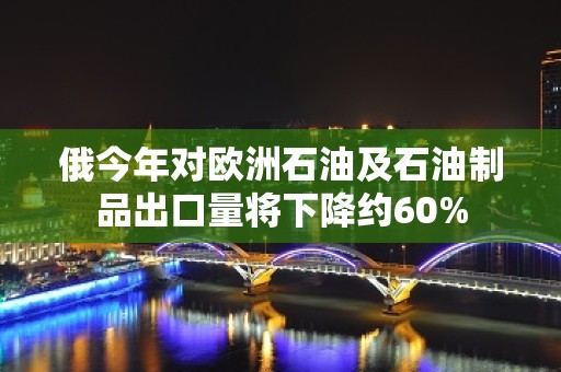 俄今年对欧洲石油及石油制品出口量将下降约60%