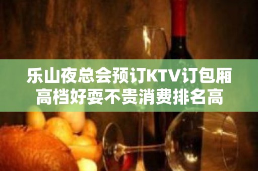 乐山夜总会预订KTV订包厢高档好耍不贵消费排名高