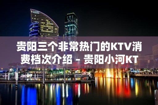 贵阳三个非常热门的KTV消费档次介绍 – 贵阳小河KTV排名大全