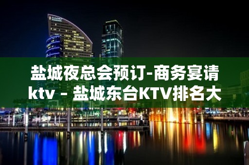 盐城夜总会预订-商务宴请ktv – 盐城东台KTV排名大全