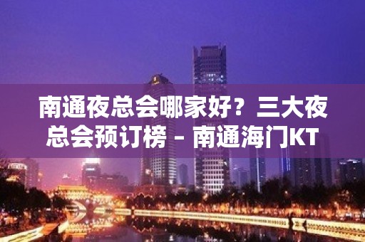 南通夜总会哪家好？三大夜总会预订榜 – 南通海门KTV排名大全