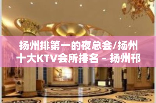 扬州排第一的夜总会/扬州十大KTV会所排名 – 扬州邗江/维扬KTV排名大全