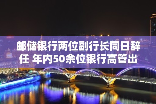 邮储银行两位副行长同日辞任 年内50余位银行高管出现调整