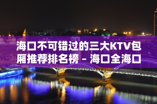 海口不可错过的三大KTV包厢推荐排名榜 – 海口全海口KTV排名大全