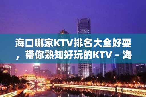 海口哪家KTV排名大全好耍，带你熟知好玩的KTV – 海口全海口KTV排名大全