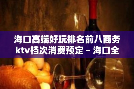 海口高端好玩排名前八商务ktv档次消费预定 – 海口全海口KTV排名大全