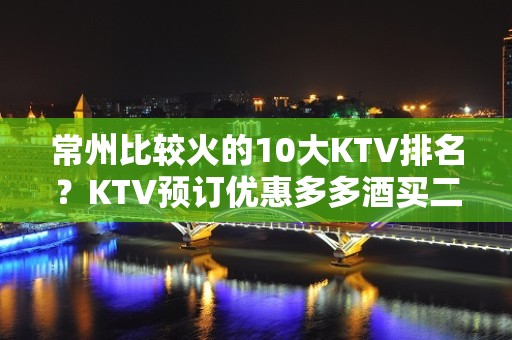 常州比较火的10大KTV排名？KTV预订优惠多多酒买二送一？