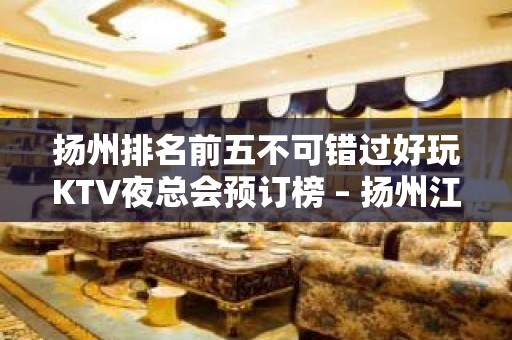 扬州排名前五不可错过好玩KTV夜总会预订榜 – 扬州江都KTV排名大全