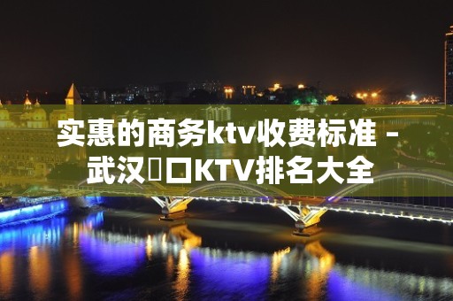 实惠的商务ktv收费标准 – 武汉硚口KTV排名大全