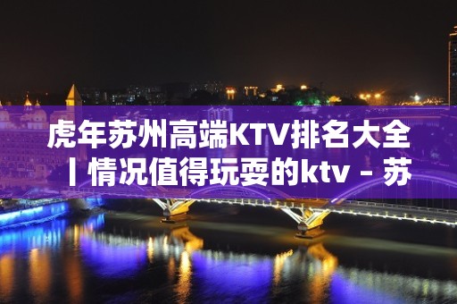 虎年苏州高端KTV排名大全丨情况值得玩耍的ktv – 苏州姑苏/沧浪/金阊/平江KTV排名大全