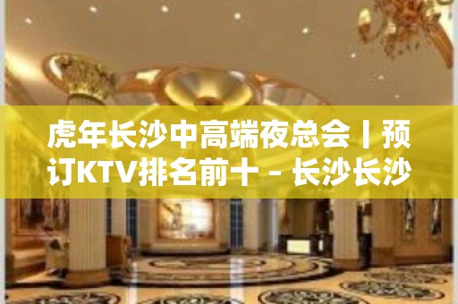 虎年长沙中高端夜总会丨预订KTV排名前十 – 长沙长沙KTV排名大全