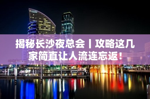 揭秘长沙夜总会丨攻略这几家简直让人流连忘返！