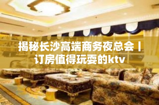 揭秘长沙高端商务夜总会丨订房值得玩耍的ktv