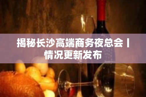 揭秘长沙高端商务夜总会丨情况更新发布