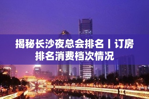 揭秘长沙夜总会排名丨订房排名消费档次情况