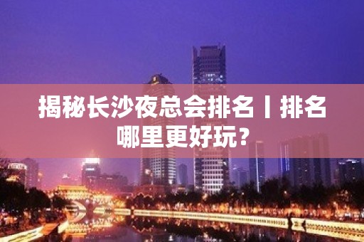 揭秘长沙夜总会排名丨排名哪里更好玩？