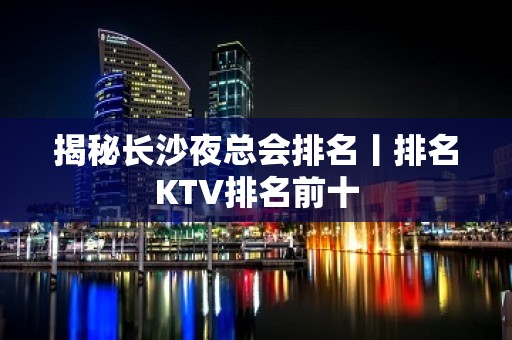 揭秘长沙夜总会排名丨排名KTV排名前十