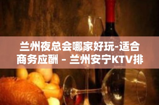 兰州夜总会哪家好玩-适合商务应酬 – 兰州安宁KTV排名大全