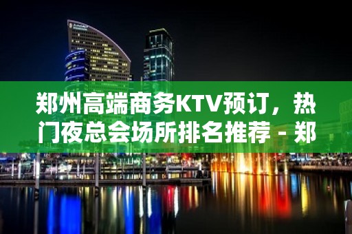 郑州高端商务KTV预订，热门夜总会场所排名推荐 - 郑州二七KTV大全 